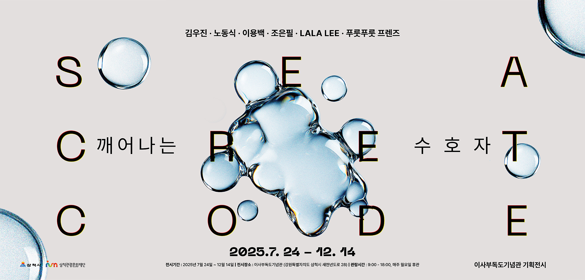 김우진.노동식.이용백.조은필.LALA LEE.푸룻푸룻 프렌즈
                                                                        SEA CRET CODE 깨어나는 수호자
                                                                        2025.7.24-12.14
                                                                        이사부독도기념관 기획전시
                                                                        전시기간:2025년 7월 24일~12월 14일 전시장소:이사부독도기념관(강원특별자치도 삼척시 새천년도로 28) 관람시간:9:00-18:00, 매주 월요일 휴관
                                                                        삼척시 삼척관광문화재단