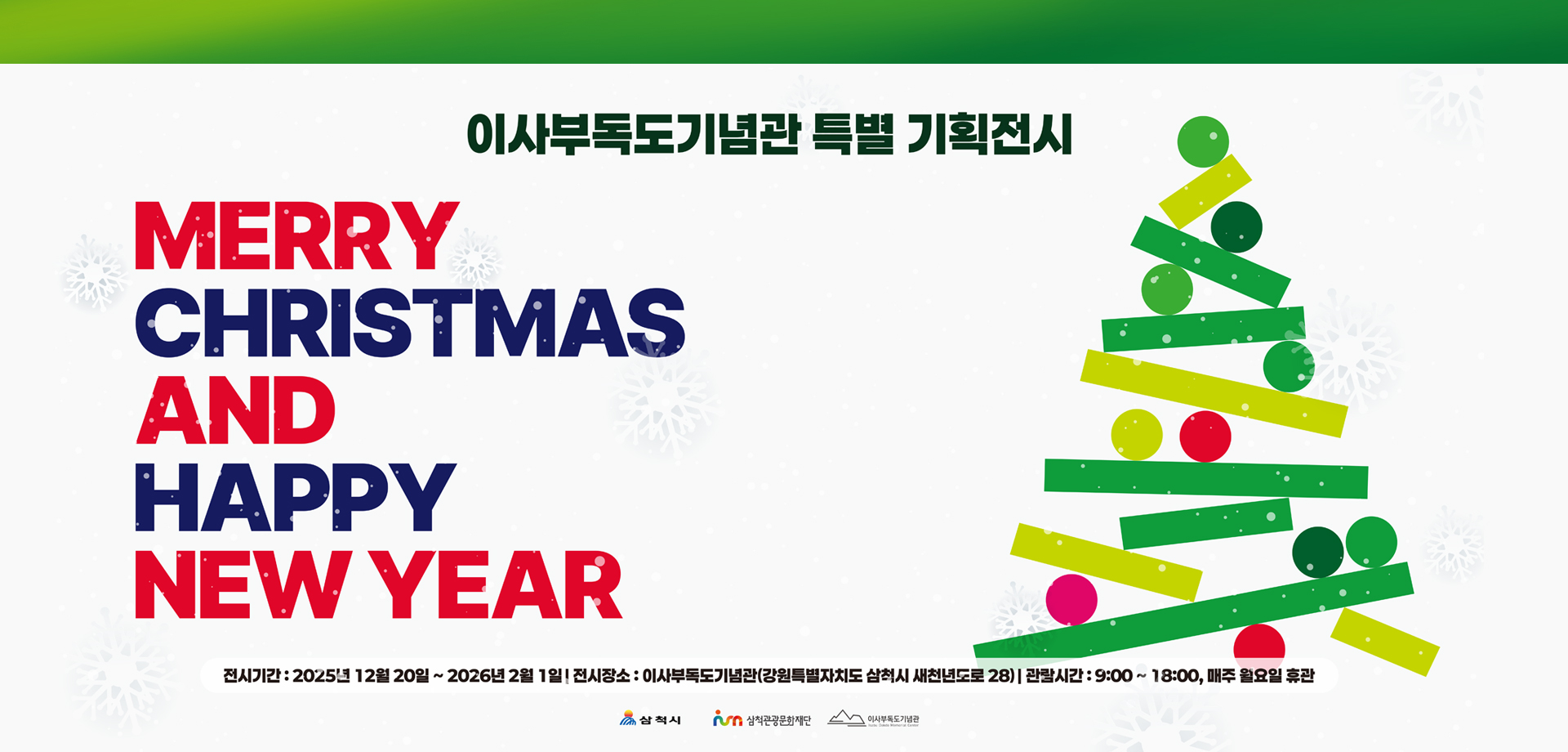 이사부독도기념관 기획전시
MERRY CHRISTMAS
AND HAPPY NEW YEAR
전시기간 : 2025년 12월 20일~2026년 2월 1일
전시장소 : 이사부독도기념관(강원특별자치도 삼척시 새천년도로 28)
관람시간 : 9:00 ~ 18:00, 매주 월요일 휴관
