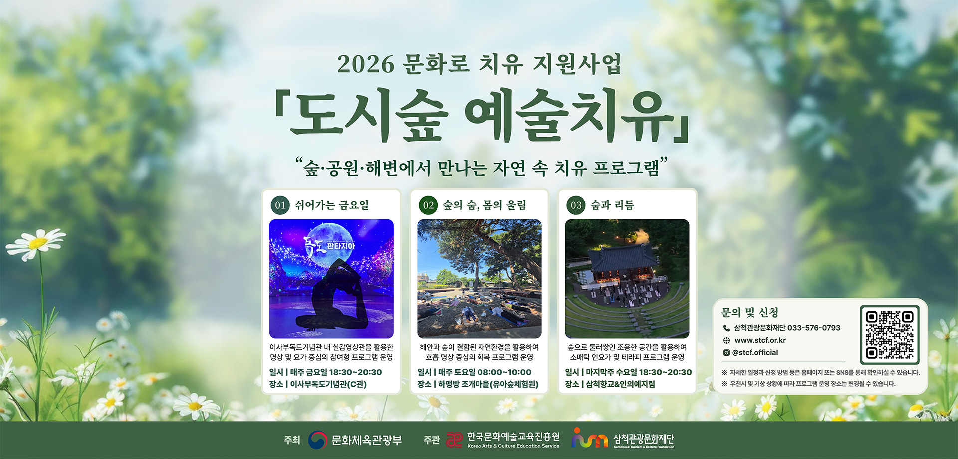 2026 문화로 치유 지원사업
「도시숲 예술치유」
숲·공원·해변에서 만나는 자연 속 치유 프로그램
01 쉬어가는 금요일
이사부독도기념관 내 실감영상관을 활용한 명상 및 요가 중심의 참여형 프로그램 운영
일시:매주 금요일 18:30~20:30
장소:이사부독도기념관(C관)
02 숲의 숨, 몸의 울림
해안과 숲이 결합된 자연환경을 활용하여 호흡 명상 중심의 회복 프로그램 운영
일시:매주 토요일 08:00~10:00
장소:하맹방 조개마을(유아숲체험원)
03 숨과 리듬
숲으로 둘러쌓인 조용한 공간을 활용하여 소매틱 인요가 및 테라피 프로그램 운영
일시:마지막주 수요일 18:30~20:30
장소:삼척향교&인의예지림
문의 및 신청
삼척관광문화재단 033-576-0793
www.stcf.or.kr
@stcf.official
(QR코드)
※자세한 일정과 신청 방법 등은 홈페이지 또는 SNS를 통해 확인하실 수 있습니다.
※우천시 및 기상 상황에 따라 프로그램 운영 장소는 변경될 수 있습니다.
주최 문화체육관광부
주관 한국문화예술교육진흥원, 삼척관광문화재단