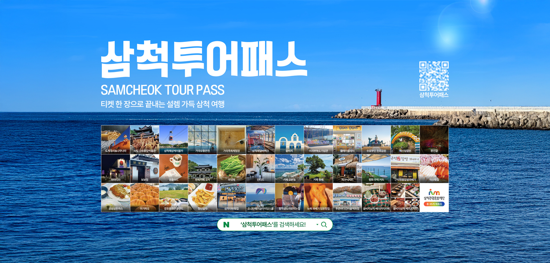 삼척 투어패스
SSMCHEOK TOUR PASS
티켓 한장으로 끝내는 설렘 가득 삼척 여행
QR코드 : 삼척투어패스로 연결됩니다
삼척투어패스를 검색하세요!
삼척관광문화재단