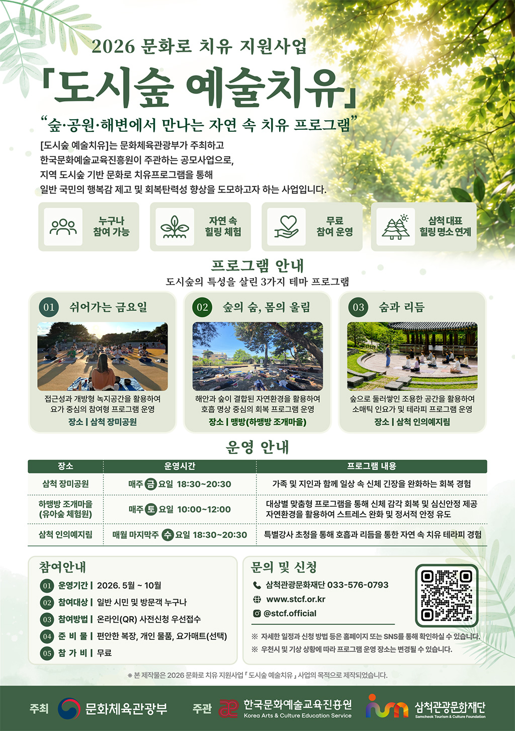2026 문화로 치유 지원사업
도시숲 예술치유
숲.공원.해변에서 만나는 자연 속 치유 프로그램
[도시숲 예술치유]는 문화체육관광부가 주체하고
한국문화예슬교육진흥원이 주관하는 공모사업으로,
지역 도시숲 기반 문화로 치유프로그램을 통해
일반 국민의 행복감 제고 및 회복탄력성 향상을 도모하고자 하는 사업입니다.
프로그램 안내
도시숲의 특성을 살린 3가지 테마 프로그램
01 쉬어가는 금요일
-접근성과 개방형 녹지공간을 활용하여 요가 중심의 참여형 프로그램 운영
장소 : 삼척 장미공원

02 숲의 숨, 몸의 울림
-해안과 숲이 결합된 자연환경을 활용하여 호흡 명상 중심의 회복 프로그램 운영
장소 : 맹방(하맹방 조개마을)

03 숨과 리듬
-숲으로 둘러쌓인 조용한 공간을 활용하여 소매틱 인요가 및 테라피 프로그램 운영
장소 : 삼척 인의예지림