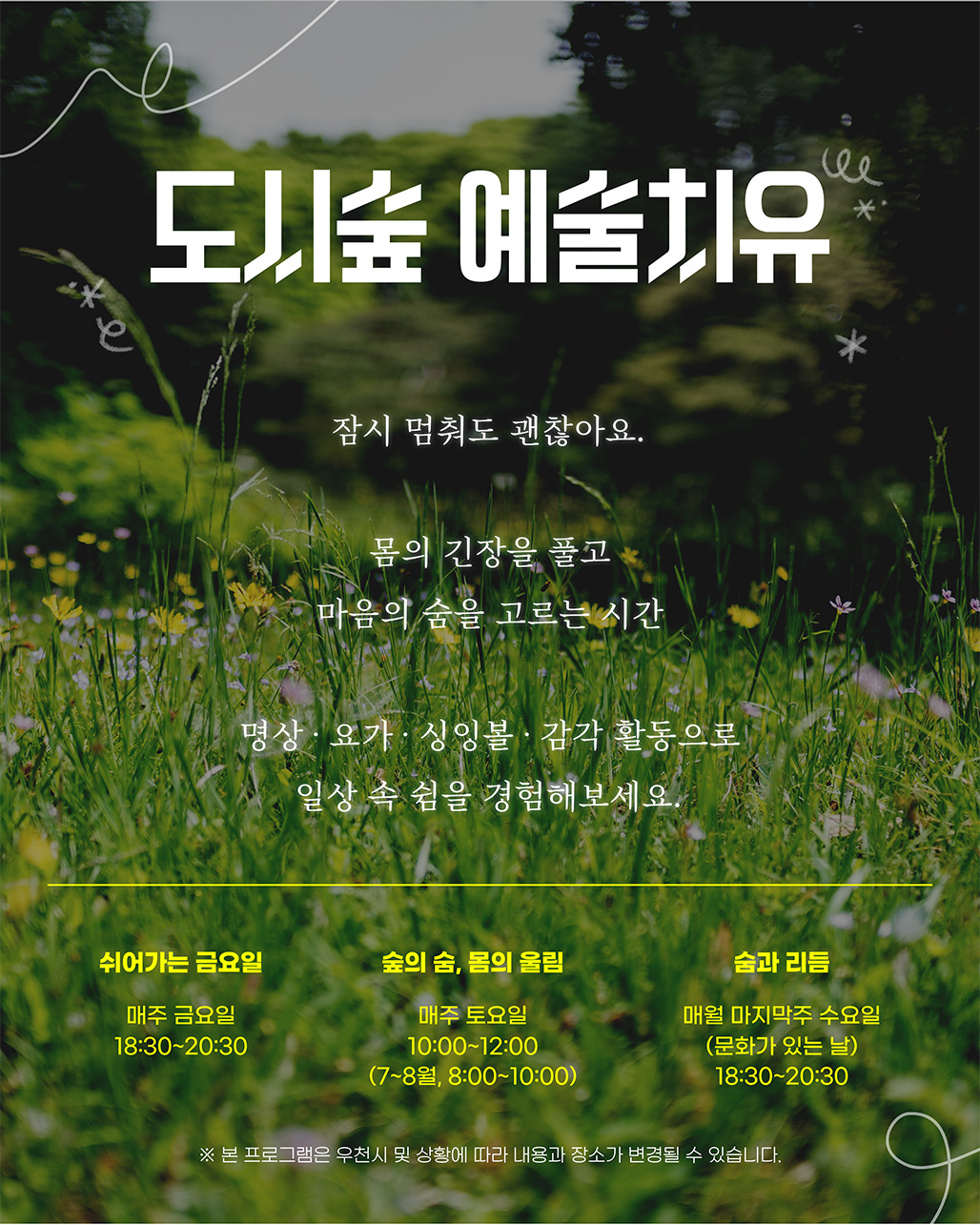 도시숲 예술치유
잠시 멈춰도 괜찮아요.
몸의 긴장을 풀고
마음의 숨을 고르는 시간

명상.요가.싱잉볼.감각 활동으로 
일상 속 쉼을 경험해보세요

쉬어가는 금요일 : 매주 금요일 18:30 - 20:30
숲의 숨, 몸의 울림 : 매주 토요일 10:00 - 12:00 (7~8월, 8:00 - 10:00)
숨과 리듬 : 매월 마지막주 수요일(문화가 있는날) 18:30 - 20:30
※ 본 프로그램은 우천시 및 상황에 따라 내용과 장소가 변경될 수 있습니다