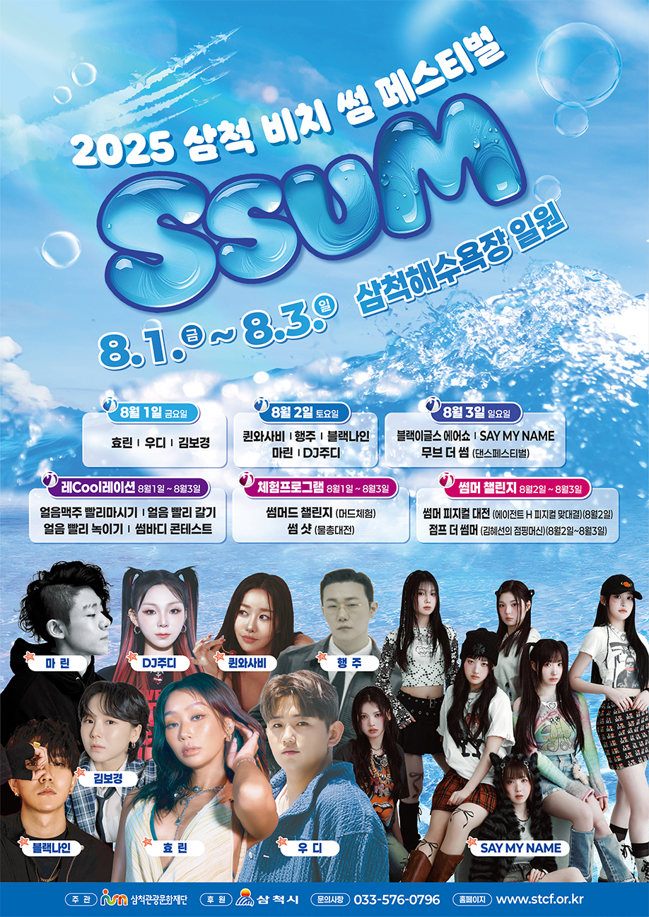 2025 삼척 비치 썸 페스티벌 8.1.금~8.3.일 삼척해수욕장 일원
                                                  8월 1일 금요일 효린,우디,김보경
                                                  8월 2일 토요일 퀸와사비,행주,블랙나인,마린,DJ주디
                                                  8월 3일 일요일 블랙이글스 에어쇼,SAY MY NAME 무브 더 썸(댄스페스티벌)
                                                  레Cool레이션 8월1일~8월3일 얼음맥주 빨리마시기,얼음 빨리 갈기,얼음 빨리 녹이기,썸바디 콘테스트
                                                  체험프로그램 8월1일~8월3일 썸머드 챌린지(머드체험),썸 샷(물총대전)
                                                  썸머 챌린지 8월2일~8월3일 썸머 피지컬 대전(에이전트 H 피지컬 맞대결)(8월2일)
                                                  점프 더 썸머(김혜선의 점핑머신)(8월2일~8월3일)
                                                  주관:삼척관광문화재단 후원:삼척시 문의사항:033-576-0796 홈페이지:www.stcf.or.kr