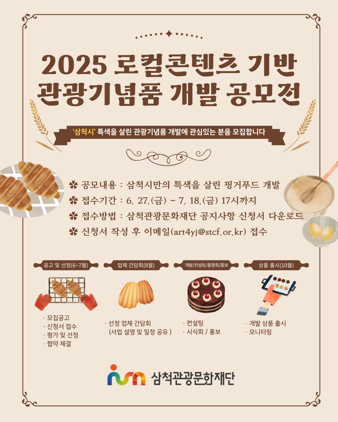 2025 로컬콘텐츠 기반 관광기념품 개발 공모전
삼척시 특색을 살린 관광기념품 개발에 관심있는 분을 모집합니다
공모내용 : 삼척시만의 특색을 살린 핑거푸드 개발
접수기간:6.27.(금)~7.18.(금) 17시까지
접수방법:삼척관광문화재단 공지사항 신청서 다운로드
신청서 작성 후 이메일(art4yj@stcf.or.kr) 접수
공고 및 선정(6~7월) 모집공고,신청서 접수,평가 및 선정,협약 체결
업체 간담회(8월) 선정 업체 간담회(사업 설명 및 일정 공유)
개발/컨설팅/품평회/홍보 컨설팅,시식회/홍보
상품 출시(10월) 개발 상품 출시,모니터링
삼척관광문화재단