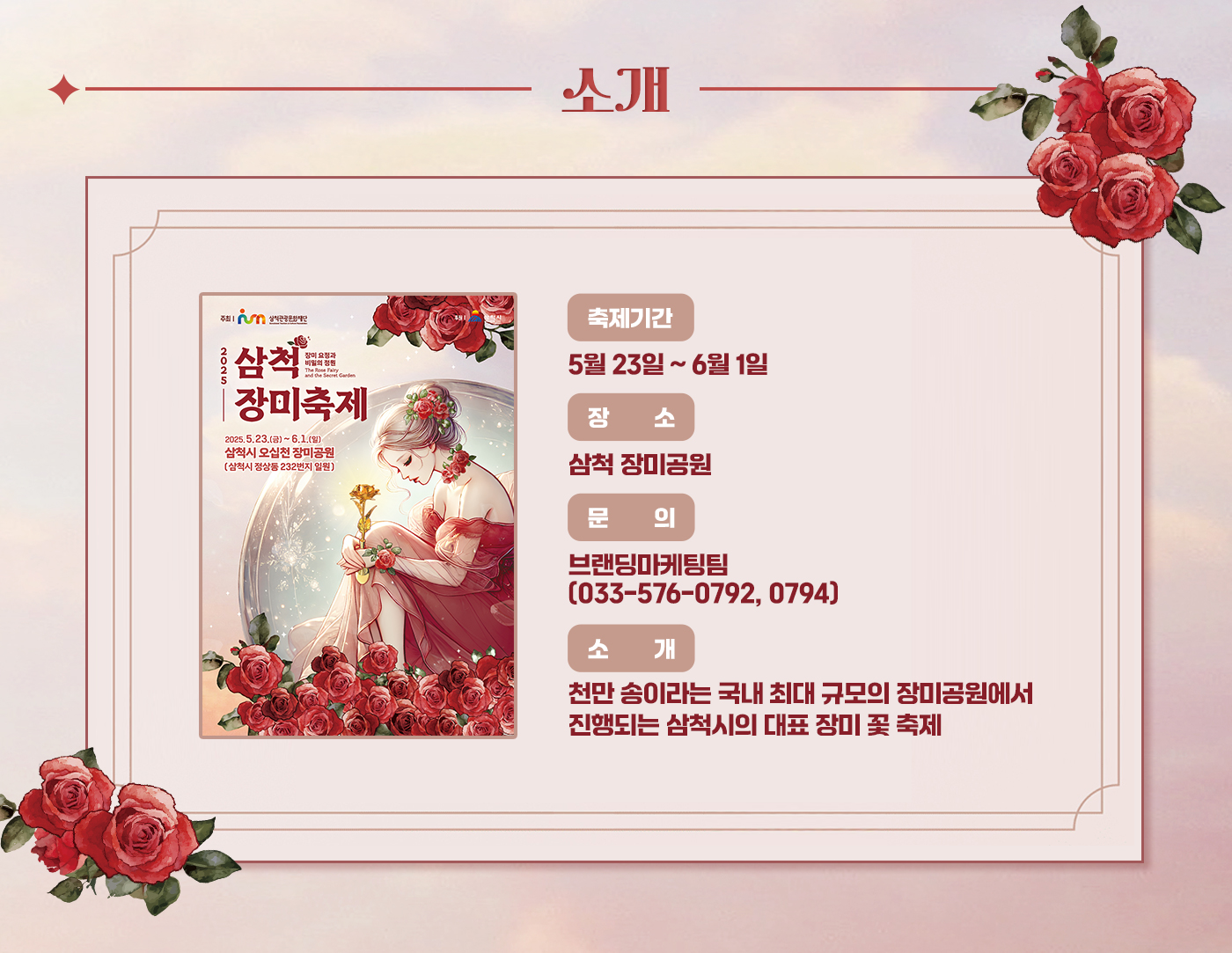 소개
축제기간:5월 23일 ~ 6월 1일
장소:삼척 장미공원
문의:브랜딩마케팅팀(033-576-0792, 0794)
소개:천만 송이라는 국내 최대 규모의 장미공원에서 진행되는 삼척시의 대표 장미 꽃 축제