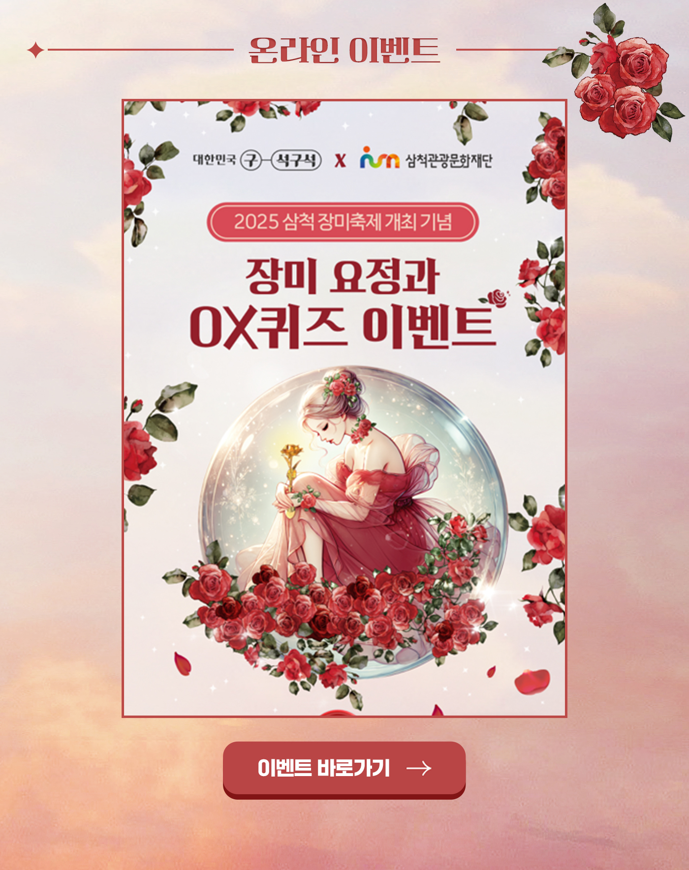 온라인 이벤트
대한민국 구석구석 x 삼척관광문화재단
2025 삼척 장미축제 개최 기념
장미 요정과 OX퀴즈 이벤트
이벤트 바로가기