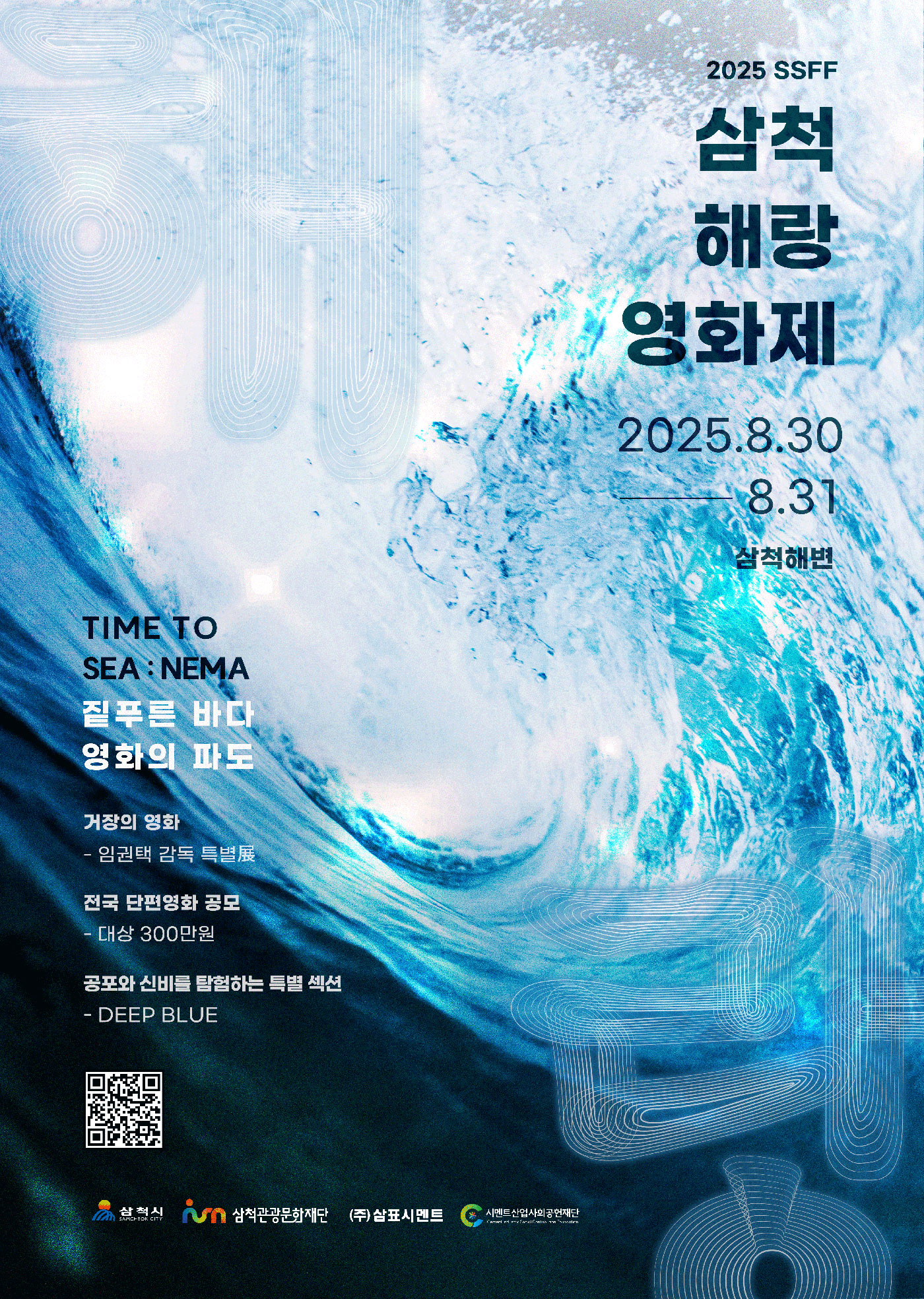 2025 SSFF 삼척 해랑 영화제 2025.8.30 - 8.31 삼척해변
                                                    TIME TO SEA : NEMA 짙푸른 바다 영화의 파도
                                                    거장의 영화 - 임권택 감독 특별展
                                                    전국 단편영화 공모 - 대상 300만원
                                                    공포와 신비를 탐험하는 특별 섹션 - DEEP BLUE
                                                    삼척시 SAMCHEOK CITY 삼척관광문화재단 (주)삼표시멘트 시멘트산업사회공헌재단 Coment Industry Social Contribution Foundation