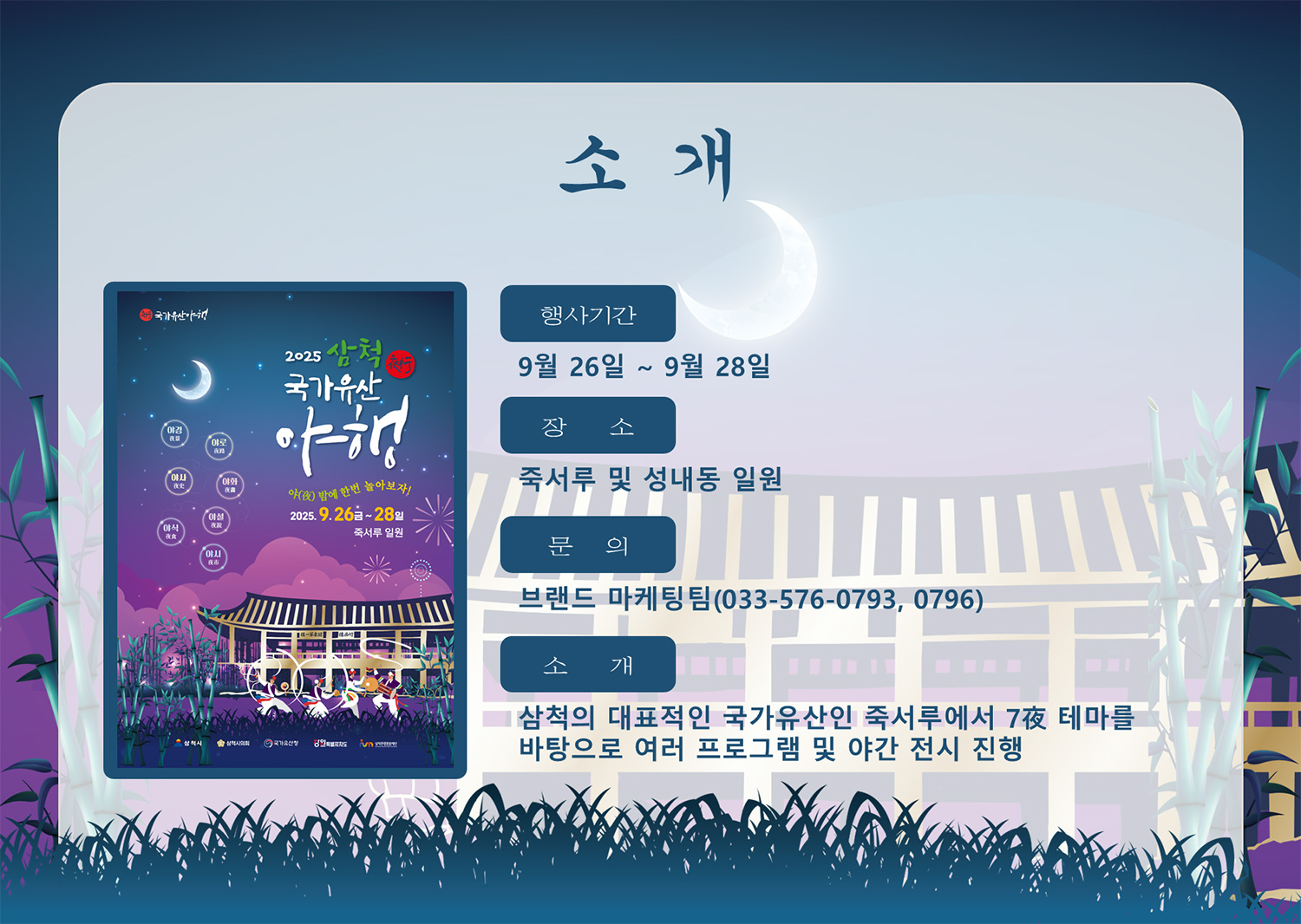 소개
행사기간 : 9월 26일 ~ 9월 28일
장소 : 죽서루 및 성내동 일원
문의 : 브랜드 마케팅팀(033-576-0793, 0796)
소개 : 삼척의 대표적인 국가유산인 죽서루에서 7夜 테마를 바탕으로 여러 프로그램 및 야간 전시 진행