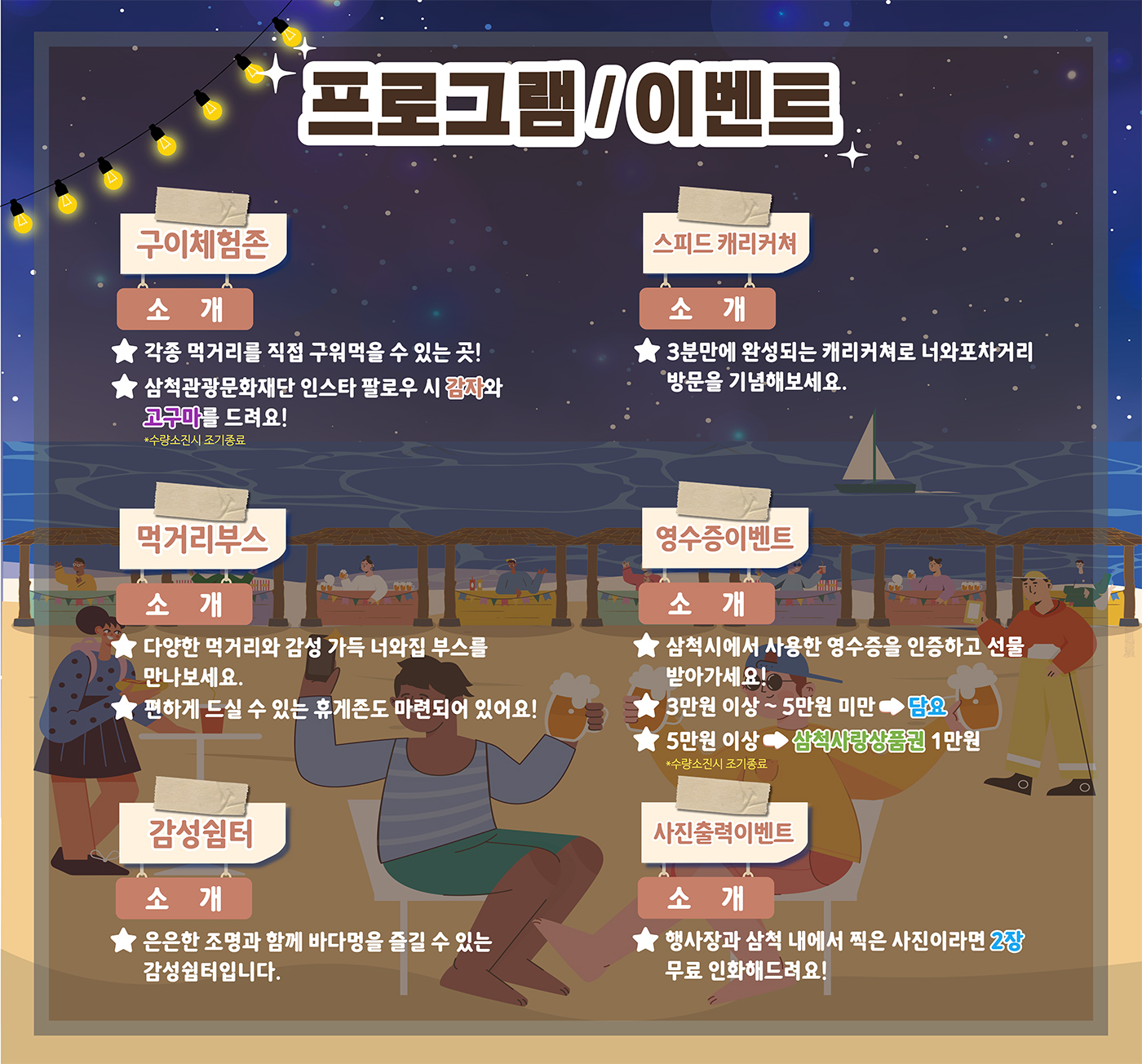 프로그램/이벤트
구이체험존
소개:각종 먹거리를 직접 구워먹을 수 있는 곳!
삼척관광문화재단 인스타 팔로우 시 감자와 고구마를 드려요!
*수량소진시 조기종료
스피드 캐리커쳐
소개:3분만에 완성되는 캐리커쳐로 너와포차거리 방문을 기념해보세요.
먹거리부스
소개:다양한 먹거리와 감성 가득 너와집 부스를 만나보세요.
편하게 드실 수 있는 휴게존도 마련되어 있어요!
영수증이벤트
소개:삼척시에서 사용한 영수증을 인증하고 선물 받아가세요!
3만원 이상~5만원 미만→담요
5만원 이상→삼척사랑상품권1만원
*수량소진시 조기종료
감성쉼터
소개:은은한 조명과 함께 바다멍을 즐길 수 있는 감성쉼터입니다.
사진출력이벤트
소개:행사장과 삼척 내에서 찍은 사진이라면 2장 무료 인화해드려요!