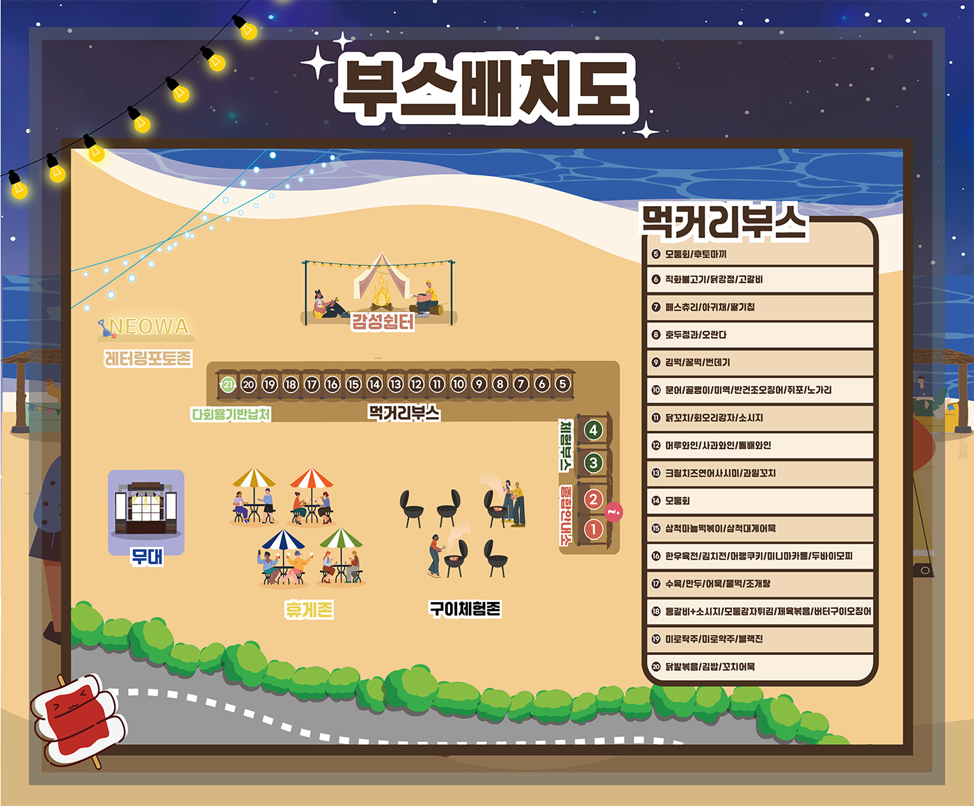 부스배치도
먹거리부스
5 모둠회/후토마끼
6 직화불고기/닭강저/고갈비
7 페스츄리/아귀채/딸기칩
8 호두정과/오란다
9 김떡/꿀떡/번데기
10 문어/골뱅이/미역/반건조오징어/쥐포/노가리
11 닭꼬치/회오리감자/소시지
12 머루와인/사과와인/돌배와인
13 크림치즈연어사시미/과일꼬치
14 모둠회
15 삼척마늘떡볶이/삼척대게어묵
16 한우육전/김치전/머랭쿠키/미니마카롱/두바이모찌
17 수육/만두/어묵/물떡/조개탕
18 등갈비+소시지/모둠감자튀김/제육볶음/버터구이오징어
19 미로탁주/미로약주/블랙진
20 닭발볶음/김밥/꼬치어묵