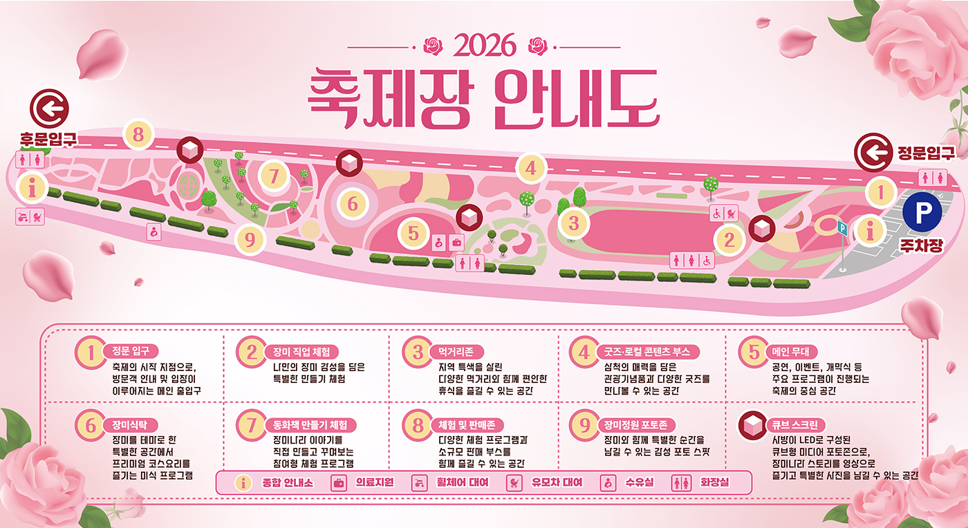 2026 축제장 안내도
후문입구, 정문입구, 주차장
1 정문입구 축제의 시작 지점으로, 방문객 안내 및 입장이 이루어지는 메인 출입구
2 장미 직업 체험 나만의 장미 감성을 담은 특별한 만들기 체험
3 먹거리존 지역 특색을 살린 다양한 먹거리와 함께 편안한 휴식을 즐길 수 있는 공간
4 굿즈.로컬 콘텐츠 부스 삼척의 매력을 담은 관광기념품과 다양한 굿즈를 만나볼 수 있는 공간
5 메인 무대 공연,이벤트,개막식 등 주요 프로그램이 진행되는 축제의 중심 공간
6 장미식탁 장미를 테마로 한 특별한 공간에서 프리미엄 코스요리를 즐기는 미식 프로그램
7 동화책 만들기 체험 장미나라 이야기를 직접 만들고 꾸며보는 참여형 체험 프로그램
8 체험 및 판매존 다양한 체험 프로그램과 소규모 판매 부스를 함께 즐길 수 있는 공간
9 장미정원 포토존 장미와 함께 특별한 순간을 남길 수 있는 감성 포토 스팟
큐브 스크린 사방이 LED로 구성된 큐브형 미디어 포토존으로, 장미나라 스토리를 영상으로 즐기고 특별한 사진을 남길 수 있는 공간
종합 안내소 의료지원 휠체어 대여 유모차 대여 수유실 화장실