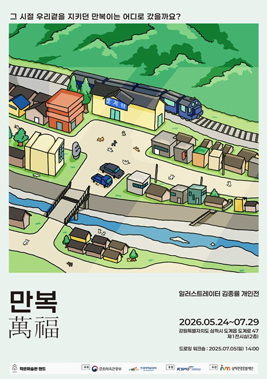 그 시절 우리곁을 지키던 만복이는 어디로 갔을까요?
    만복
    일러스트레이터 김종률 개인전
    2026.05.24~07.29
    강원특별자치도 삼척시 도계읍 도계로 47 제1전시실(2층)
    드로잉 워크숍:2025.07.05(일) 14:00
    주최:문화체육관광부, 한국문화예술위원회
    후원:국민체육진흥공단
    주관:삼척관광문화재단
    작은미술관 앤드
